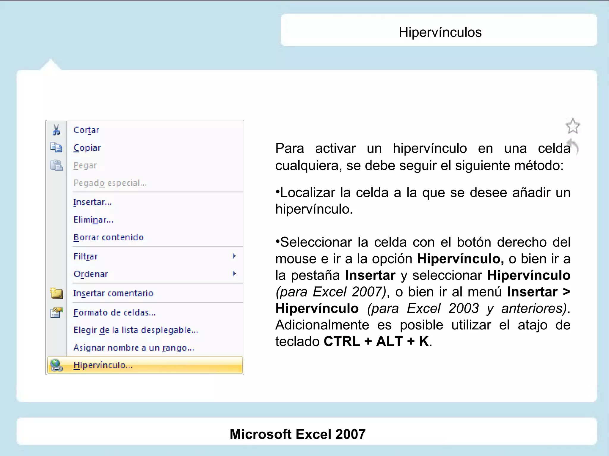 Hipervínculos Para activar un hipervínculo en una celda cualquiera, se debe seguir el siguiente método: Localizar la celda a la que se desee añadir un hipervínculo. Seleccionar la celda con el botón derecho del mouse e ir a la opción  Hipervínculo,  o bien ir a la pestaña  Insertar  y seleccionar  Hipervínculo  (para Excel 2007) , o bien ir al menú  Insertar > Hipervínculo   (para Excel 2003 y anteriores) . Adicionalmente es posible utilizar el atajo de teclado  CTRL + ALT + K . Microsoft Excel 2007 