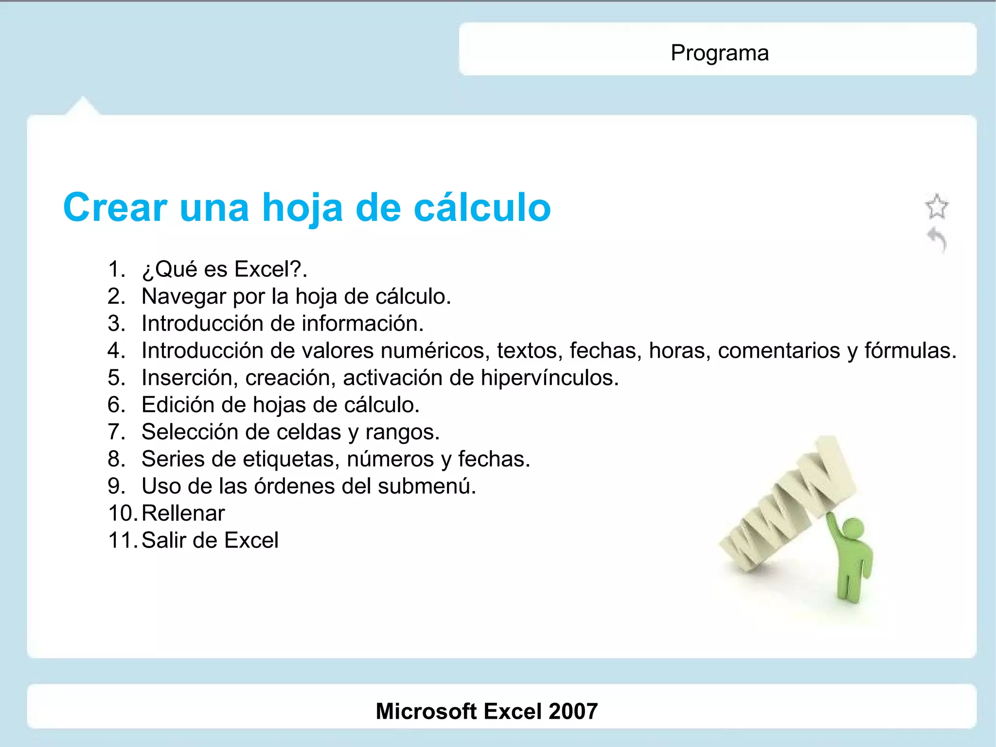 Programa Crear una hoja de cálculo ¿Qué es Excel?. Navegar por la hoja de cálculo. Introducción de información. Introducción de valores numéricos, textos, fechas, horas, comentarios y fórmulas. Inserción, creación, activación de hipervínculos. Edición de hojas de cálculo. Selección de celdas y rangos. Series de etiquetas, números y fechas. Uso de las órdenes del submenú. Rellenar Salir de Excel Microsoft Excel 2007 