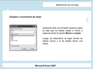 Mantención de una hoja Copiado o movimiento de hojas :  Haciendo click con el botón derecho sobre la hoja que se desee copiar o mover y seleccionando la opción  Mover o copiar . Luego se selecciona al lugar donde se desea mover y si se desea hacer una copia: Microsoft Excel 2007 
