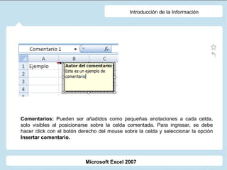 Introducción de la Información Comentarios:  Pueden ser añadidos como pequeñas anotaciones a cada celda, solo visibles al posicionarse sobre la celda comentada. Para ingresar, se debe hacer click con el botón derecho del mouse sobre la celda y seleccionar la opción  Insertar comentario. Microsoft Excel 2007 