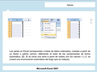 Series Las series en Excel corresponden a listas de datos ordenados, creadas a partir de un factor o patrón común, rellenando el resto de los componentes de forma automática.  (Ej. Si se inicia una serie a partir de celdas con los valores 1 y 2, se creará una enumeración automática del largo que se indique) . Microsoft Excel 2007 