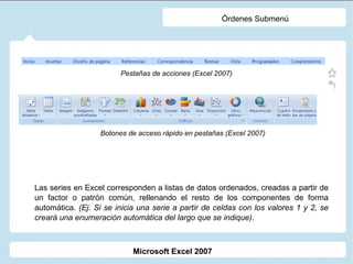 Órdenes Submenú Las series en Excel corresponden a listas de datos ordenados, creadas a partir de un factor o patrón común, rellenando el resto de los componentes de forma automática.  (Ej. Si se inicia una serie a partir de celdas con los valores 1 y 2, se creará una enumeración automática del largo que se indique) . Pestañas de acciones (Excel 2007) Botones de acceso rápido en pestañas (Excel 2007) Microsoft Excel 2007 