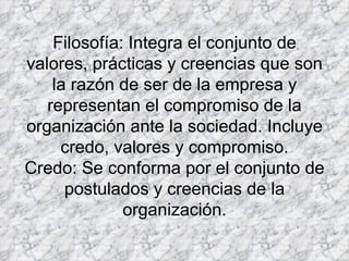 Filosofía: Integra el conjunto de valores, prácticas y creencias que son la razón de ser de la empresa y representan el compromiso de la organización ante la sociedad. Incluye credo, valores y compromiso. Credo: Se conforma por el conjunto de postulados y creencias de la organización. 