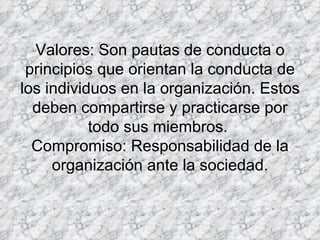 Valores: Son pautas de conducta o principios que orientan la conducta de los individuos en la organización. Estos deben compartirse y practicarse por todo sus miembros.  Compromiso: Responsabilidad de la organización ante la sociedad. 