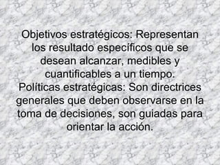 Objetivos estratégicos: Representan los resultado específicos que se desean alcanzar, medibles y cuantificables a un tiempo. Políticas estratégicas: Son directrices generales que deben observarse en la toma de decisiones, son guiadas para orientar la acción. 