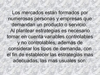 Los mercados están formados por numerosas personas y empresas que demandan un producto o servicio.  Al plantear estrategias es necesario tomar en cuenta variables controlables y no controlables, además de considerar los tipos de demanda, con el fin de establecer las estrategias mas adecuadas, las mas usuales son: 