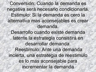 Conversión: Cuando la demanda es negativa será necesario condicionarla. Estimulo: Si la demanda es cero la alternativa mas aconsejables es crear demanda. Desarrollo cuando existe demanda latente la estrategia consistirá en desarrollar demanda.  Reestimulo: Ante una demanda incierta, una estrategia de reestimulo es lo mas aconsejable para incrementar la demanda 