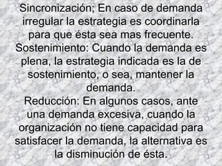 Sincronización; En caso de demanda irregular la estrategia es coordinarla para que ésta sea mas frecuente. Sostenimiento: Cuando la demanda es plena, la estrategia indicada es la de sostenimiento, o sea, mantener la demanda. Reducción: En algunos casos, ante una demanda excesiva, cuando la organización no tiene capacidad para satisfacer la demanda, la alternativa es la disminución de ésta. 