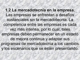   1.2 La mercadotecnia en la empresa. Las empresas se enfrentan a desafíos sustanciales sin la mercadotecnia. La competencia entre las empresas es cada vez más intensa, por lo cual, tales empresas deben permanecer en un estado de mejora continua y adaptar sus programas de mercadotecnia a los cambios y los escenarios que se estén presentando. 