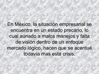 En México, la situación empresarial se encuentra en un estado precario, lo cual aunado a malos manejos y falta de visión dentro de un enfoque mercado lógico, hacen que se acentué todavía mas esta crisis.     