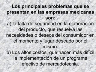 Los principales problemas que se presentan en las empresas mexicanas son: a) la falta de seguridad en la elaboración del producto, que resuelva las necesidades o deseos del consumidor en el momento y lugar deseado por el mismo. b) Los altos costos, que hacen más difícil la implementación de un programa efectivo de mercadotecnia. 