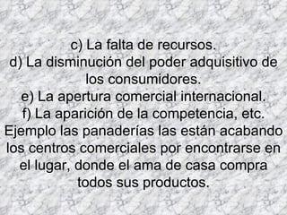 c) La falta de recursos. d) La disminución del poder adquisitivo de los consumidores. e) La apertura comercial internacional. f) La aparición de la competencia, etc. Ejemplo las panaderías las están acabando los centros comerciales por encontrarse en el lugar, donde el ama de casa compra todos sus productos. 