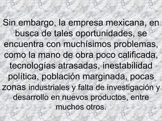 Sin embargo, la empresa mexicana, en busca de tales oportunidades, se encuentra con muchísimos problemas, como la mano de obra poco calificada, tecnologías atrasadas, inestabilidad política, población marginada, pocas zonas  industriales y falta de investigación y desarrollo en nuevos productos, entre muchos otros. 