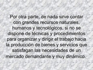 Por otra parte, de nada sirve contar con grandes recursos naturales, humanos y tecnológicos, si no se dispone de técnicas y procedimientos para organizar y dirigir el trabajo hacia la producción de bienes y servicios que satisfagan las necesidades de un mercado demandante y muy dinámico.   