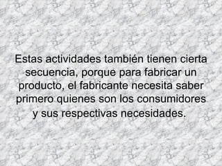         Estas actividades también tienen cierta secuencia, porque para fabricar un producto, el fabricante necesita saber primero quienes son los consumidores y sus respectivas necesidades.   