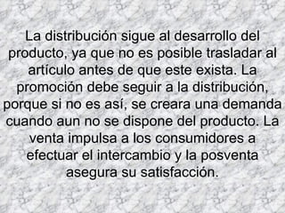 La distribución sigue al desarrollo del producto, ya que no es posible trasladar al artículo antes de que este exista. La promoción debe seguir a la distribución, porque si no es así, se creara una demanda cuando aun no se dispone del producto. La venta impulsa a los consumidores a efectuar el intercambio y la posventa asegura su satisfacción. 