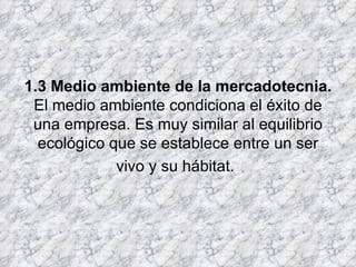   1.3 Medio ambiente de la mercadotecnia. El medio ambiente condiciona el éxito de una empresa. Es muy similar al equilibrio ecológico que se establece entre un ser vivo y su hábitat.   