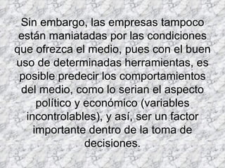 Sin embargo, las empresas tampoco están maniatadas por las condiciones que ofrezca el medio, pues con el buen uso de determinadas herramientas, es posible predecir los comportamientos del medio, como lo serian el aspecto político y económico (variables incontrolables), y así, ser un factor importante dentro de la toma de decisiones.     