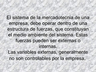 El sistema de la mercadotecnia de una empresa, debe operar dentro de una estructura de fuerzas, que constituyan el medio ambiente del sistema. Estas fuerzas pueden ser externas o internas. Las variables externas, generalmente no son controlables por la empresa.   
