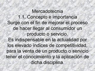 Mercadotecnia 1.1. Concepto e importancia Surge con el fin de mejorar el proceso de hacer llegar al consumidor un producto o servicio. Es indispensable en la actualidad por los elevado índices de competitividad, para la venta de un producto o servicio tener el conocimiento y la aplicación de dicha disciplina. 
