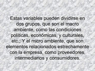 Estas variables pueden dividirse en dos grupos, que son el macro ambiente, como las condiciones políticas, económicas, y culturales, etc.; Y el micro ambiente, que son elementos relacionados estrechamente con la empresa, como proveedores, intermediarios y consumidores.   