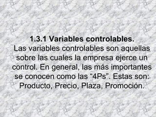 1.3.1 Variables controlables. Las variables controlables son aquellas sobre las cuales la empresa ejerce un control. En general, las más importantes se conocen como las “4Ps”. Estas son: Producto, Precio, Plaza, Promoción. 