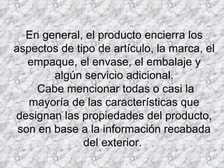 En general, el producto encierra los aspectos de tipo de artículo, la marca, el empaque, el envase, el embalaje y algún servicio adicional.  Cabe mencionar todas o casi la mayoría de las características que designan las propiedades del producto, son en base a la información recabada del exterior.  