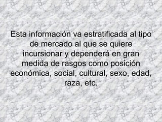 Esta información va estratificada al tipo de mercado al que se quiere incursionar y dependerá en gran medida de rasgos como posición económica, social, cultural, sexo, edad, raza, etc. 