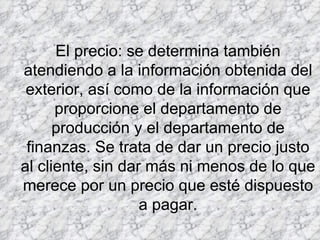 El precio: se determina también atendiendo a la información obtenida del exterior, así como de la información que proporcione el departamento de producción y el departamento de finanzas. Se trata de dar un precio justo al cliente, sin dar más ni menos de lo que merece por un precio que esté dispuesto a pagar. 