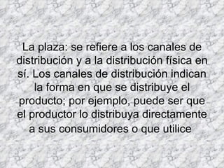 La plaza: se refiere a los canales de distribución y a la distribución física en sí. Los canales de distribución indican la forma en que se distribuye el producto; por ejemplo, puede ser que el productor lo distribuya directamente a sus consumidores o que utilice   