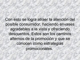 Con esto se logra atraer la atención del posible consumidor, haciendo envases agradables a la vista y ofreciendo descuentos. Estos son los caminos alternos de la promoción y que se conocen como estrategias promocionales.   