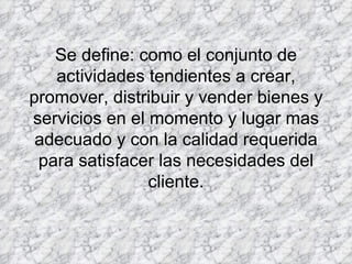 Se define: como el conjunto de actividades tendientes a crear, promover, distribuir y vender bienes y servicios en el momento y lugar mas adecuado y con la calidad requerida para satisfacer las necesidades del cliente. 