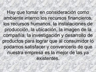 Hay que tomar en consideración como ambiente interno los recursos financieros, los recursos humanos, la instalaciones de producción, la ubicación, la imagen de la compañía, la investigación y desarrollo de productos para lograr que al consumidor lo podamos satisfacer y convencerlo de que nuestra empresa es la mejor de las ya existentes.           