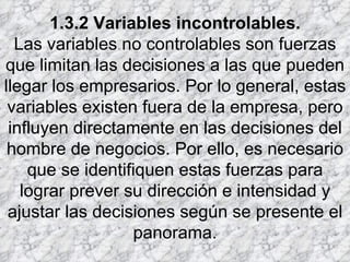 1.3.2 Variables incontrolables. Las variables no controlables son fuerzas que limitan las decisiones a las que pueden llegar los empresarios. Por lo general, estas variables existen fuera de la empresa, pero influyen directamente en las decisiones del hombre de negocios. Por ello, es necesario que se identifiquen estas fuerzas para lograr prever su dirección e intensidad y ajustar las decisiones según se presente el panorama. 
