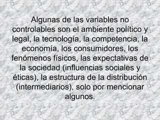 Algunas de las variables no controlables son el ambiente político y legal, la tecnología, la competencia, la economía, los consumidores, los fenómenos físicos, las expectativas de la sociedad (influencias sociales y éticas), la estructura de la distribución (intermediarios), solo por mencionar algunos.   