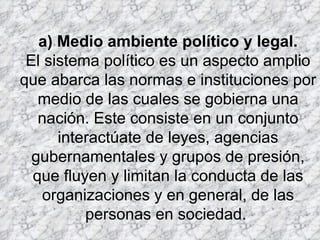 a) Medio ambiente político y legal. El sistema político es un aspecto amplio que abarca las normas e instituciones por medio de las cuales se gobierna una nación. Este consiste en un conjunto interactúate de leyes, agencias gubernamentales y grupos de presión, que fluyen y limitan la conducta de las organizaciones y en general, de las personas en sociedad.  