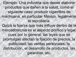 Ejemplo: Una industria que desee elaborar productos que dañen a la salud, como el siguiente caso: producir cigarrillos de marihuana, en particular México, legalmente la reprobaría. Quizá la fuerza que más influye dentro de la mercadotecnia es el aspecto político y legal, pues por lo general, las leyes que se promulgan afectan la fijación de precios, la publicidad, las ventas personales, la distribución, el desarrollo de productos, las garantías, etc. 