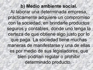 b) Medio ambiente social. Al laborar una determinada empresa, prácticamente adquiere un compromiso con la sociedad, en brindarle productos seguros y contables, donde uno tenga la certeza de que obtiene algo justo por lo que paga. La sociedad tiene muchas maneras de manifestarse y una de ellas es por medio de sus legisladores, que bien podrían regular o prohibir determinado producto.  