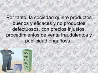 Por tanto, la sociedad quiere productos buenos y eficaces y no productos defectuosos, con precios injustos, procedimientos de venta fraudulentos y publicidad engañosa.  