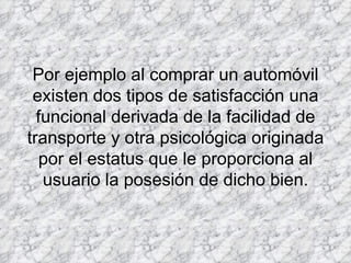 Por ejemplo al comprar un automóvil existen dos tipos de satisfacción una funcional derivada de la facilidad de transporte y otra psicológica originada por el estatus que le proporciona al usuario la posesión de dicho bien. 