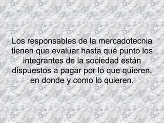 Los responsables de la mercadotecnia tienen que evaluar hasta qué punto los integrantes de la sociedad están dispuestos a pagar por lo que quieren, en donde y como lo quieren.   