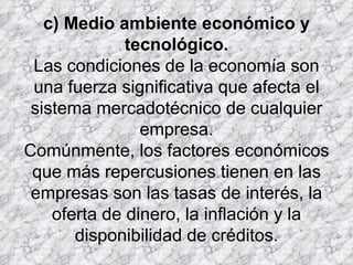 c) Medio ambiente económico y tecnológico. Las condiciones de la economía son una fuerza significativa que afecta el sistema mercadotécnico de cualquier empresa. Comúnmente, los factores económicos que más repercusiones tienen en las empresas son las tasas de interés, la oferta de dinero, la inflación y la disponibilidad de créditos. 