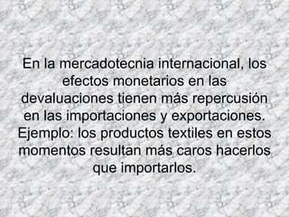 En la mercadotecnia internacional, los efectos monetarios en las devaluaciones tienen más repercusión en las importaciones y exportaciones. Ejemplo: los productos textiles en estos momentos resultan más caros hacerlos que importarlos. 