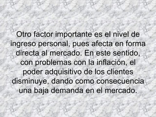 Otro factor importante es el nivel de ingreso personal, pues afecta en forma directa al mercado. En este sentido, con problemas con la inflación, el poder adquisitivo de los clientes disminuye, dando como consecuencia una baja demanda en el mercado. 