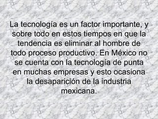 La tecnología es un factor importante, y sobre todo en estos tiempos en que la tendencia es eliminar al hombre de todo proceso productivo. En México no se cuenta con la tecnología de punta en muchas empresas y esto ocasiona la desaparición de la industria mexicana. 
