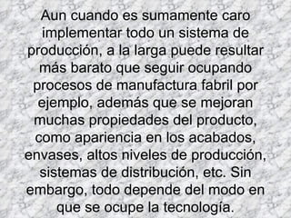 Aun cuando es sumamente caro implementar todo un sistema de producción, a la larga puede resultar más barato que seguir ocupando procesos de manufactura fabril por ejemplo, además que se mejoran muchas propiedades del producto, como apariencia en los acabados, envases, altos niveles de producción, sistemas de distribución, etc. Sin embargo, todo depende del modo en que se ocupe la tecnología.   