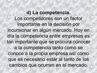 d) La competencia. Los competidores son un factor importante en la decisión por incursionar en algún mercado. Hoy en día la competencia entre empresas es tan importante que se procura conocer a la competencia tanto como se conoce a la propia empresa así como que es necesario estar al tanto de los cambios que ocurren en el mercado. 