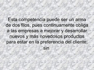 Esta competencia puede ser un arma de dos filos, pues continuamente obliga a las empresas a mejorar y desarrollar nuevos y más novedosos productos para estar en la preferencia del cliente; sin   