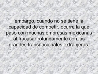 embargo, cuando no se tiene la capacidad de competir, ocurre la que paso con muchas empresas mexicanas al fracasar rotundamente con las grandes transnacionales extranjeras. 