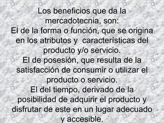 Los beneficios que da la mercadotecnia, son: El de la forma o función, que se origina en los atributos y  características del producto y/o servicio. El de posesión, que resulta de la satisfacción de consumir o utilizar el producto o servicio. El del tiempo, derivado de la posibilidad de adquirir el producto y disfrutar de este en un lugar adecuado y accesible. 